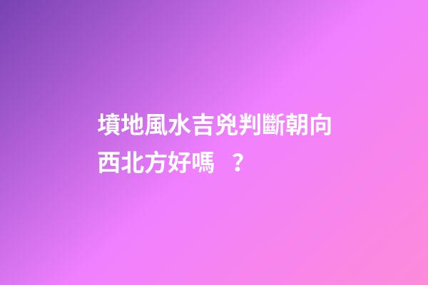 墳地風水吉兇判斷朝向西北方好嗎？